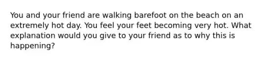 You and your friend are walking barefoot on the beach on an extremely hot day. You feel your feet becoming very hot. What explanation would you give to your friend as to why this is happening?