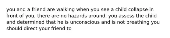 you and a friend are walking when you see a child collapse in front of you, there are no hazards around, you assess the child and determined that he is unconscious and is not breathing you should direct your friend to