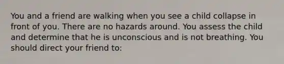 You and a friend are walking when you see a child collapse in front of you. There are no hazards around. You assess the child and determine that he is unconscious and is not breathing. You should direct your friend to: