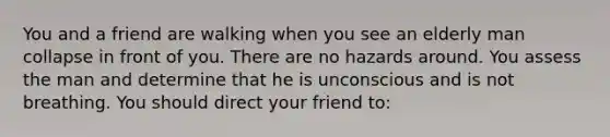 You and a friend are walking when you see an elderly man collapse in front of you. There are no hazards around. You assess the man and determine that he is unconscious and is not breathing. You should direct your friend to: