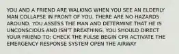 YOU AND A FRIEND ARE WALKING WHEN YOU SEE AN ELDERLY MAN COLLAPSE IN FRONT OF YOU. THERE ARE NO HAZARDS AROUND. YOU ASSESS THE MAN AND DETERMINE THAT HE IS UNCONSCIOUS AND ISN'T BREATHING. YOU SHOULD DIRECT YOUR FRIEND TO: CHECK THE PULSE BEGIN CPR ACTIVATE THE EMERGENCY RESPONSE SYSTEM OPEN THE AIRWAY