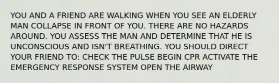 YOU AND A FRIEND ARE WALKING WHEN YOU SEE AN ELDERLY MAN COLLAPSE IN FRONT OF YOU. THERE ARE NO HAZARDS AROUND. YOU ASSESS THE MAN AND DETERMINE THAT HE IS UNCONSCIOUS AND ISN'T BREATHING. YOU SHOULD DIRECT YOUR FRIEND TO: CHECK THE PULSE BEGIN CPR ACTIVATE THE EMERGENCY RESPONSE SYSTEM OPEN THE AIRWAY