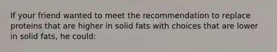 If your friend wanted to meet the recommendation to replace proteins that are higher in solid fats with choices that are lower in solid fats, he could: