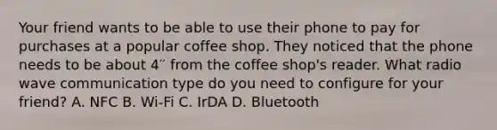 Your friend wants to be able to use their phone to pay for purchases at a popular coffee shop. They noticed that the phone needs to be about 4′′ from the coffee shop's reader. What radio wave communication type do you need to configure for your friend? A. NFC B. Wi-Fi C. IrDA D. Bluetooth