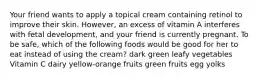 Your friend wants to apply a topical cream containing retinol to improve their skin. However, an excess of vitamin A interferes with fetal development, and your friend is currently pregnant. To be safe, which of the following foods would be good for her to eat instead of using the cream? dark green leafy vegetables Vitamin C dairy yellow-orange fruits green fruits egg yolks