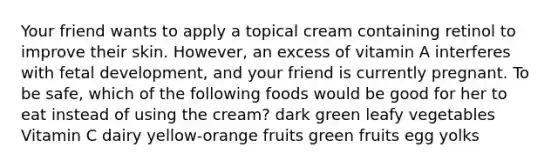 Your friend wants to apply a topical cream containing retinol to improve their skin. However, an excess of vitamin A interferes with fetal development, and your friend is currently pregnant. To be safe, which of the following foods would be good for her to eat instead of using the cream? dark green leafy vegetables Vitamin C dairy yellow-orange fruits green fruits egg yolks