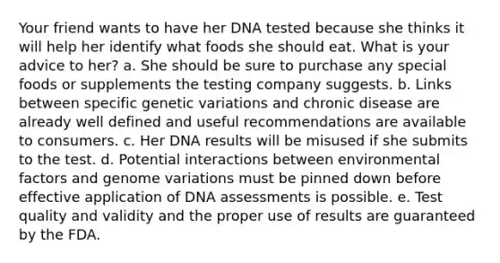 Your friend wants to have her DNA tested because she thinks it will help her identify what foods she should eat. What is your advice to her? a. She should be sure to purchase any special foods or supplements the testing company suggests. b. Links between specific genetic variations and chronic disease are already well defined and useful recommendations are available to consumers. c. Her DNA results will be misused if she submits to the test. d. Potential interactions between environmental factors and genome variations must be pinned down before effective application of DNA assessments is possible. e. Test quality and validity and the proper use of results are guaranteed by the FDA.