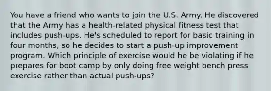 You have a friend who wants to join the U.S. Army. He discovered that the Army has a health-related physical fitness test that includes push-ups. He's scheduled to report for basic training in four months, so he decides to start a push-up improvement program. Which principle of exercise would he be violating if he prepares for boot camp by only doing free weight bench press exercise rather than actual push-ups?