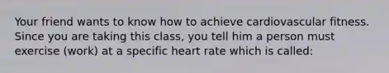 Your friend wants to know how to achieve cardiovascular fitness. Since you are taking this class, you tell him a person must exercise (work) at a specific heart rate which is called: