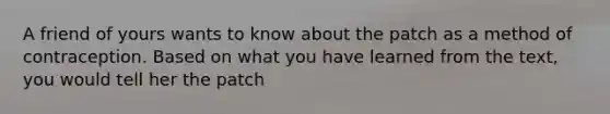 A friend of yours wants to know about the patch as a method of contraception. Based on what you have learned from the text, you would tell her the patch