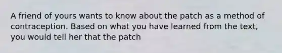 A friend of yours wants to know about the patch as a method of contraception. Based on what you have learned from the text, you would tell her that the patch