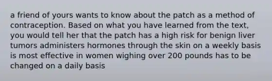 a friend of yours wants to know about the patch as a method of contraception. Based on what you have learned from the text, you would tell her that the patch has a high risk for benign liver tumors administers hormones through the skin on a weekly basis is most effective in women wighing over 200 pounds has to be changed on a daily basis