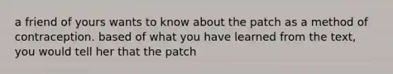 a friend of yours wants to know about the patch as a method of contraception. based of what you have learned from the text, you would tell her that the patch