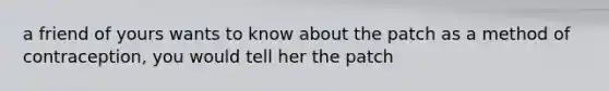 a friend of yours wants to know about the patch as a method of contraception, you would tell her the patch