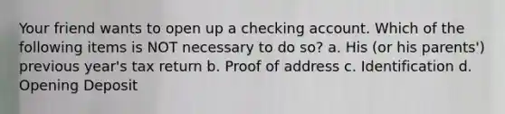 Your friend wants to open up a checking account. Which of the following items is NOT necessary to do so? a. His (or his parents') previous year's tax return b. Proof of address c. Identification d. Opening Deposit