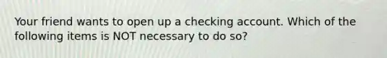 Your friend wants to open up a checking account. Which of the following items is NOT necessary to do so?