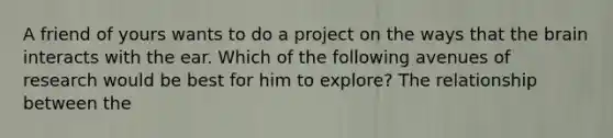 A friend of yours wants to do a project on the ways that the brain interacts with the ear. Which of the following avenues of research would be best for him to explore? The relationship between the