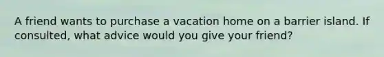 A friend wants to purchase a vacation home on a barrier island. If consulted, what advice would you give your friend?