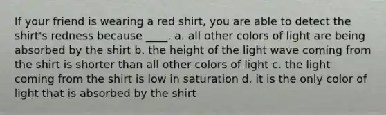 If your friend is wearing a red shirt, you are able to detect the shirt's redness because ____. a. all other colors of light are being absorbed by the shirt b. the height of the light wave coming from the shirt is shorter than all other colors of light c. the light coming from the shirt is low in saturation d. it is the only color of light that is absorbed by the shirt