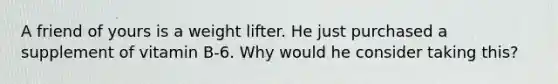 A friend of yours is a weight lifter. He just purchased a supplement of vitamin B-6. Why would he consider taking this?