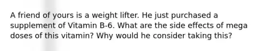 A friend of yours is a weight lifter. He just purchased a supplement of Vitamin B-6. What are the side effects of mega doses of this vitamin? Why would he consider taking this?