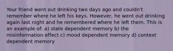 Your friend went out drinking two days ago and couldn't remember where he left his keys. However, he went out drinking again last night and he remembered where he left them. This is an example of: a) state dependent memory b) the misinformation effect c) mood dependent memory d) context dependent memory