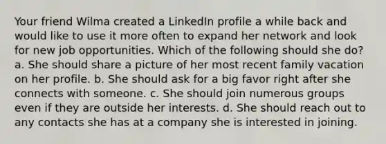 Your friend Wilma created a LinkedIn profile a while back and would like to use it more often to expand her network and look for new job opportunities. Which of the following should she do? a. She should share a picture of her most recent family vacation on her profile. b. She should ask for a big favor right after she connects with someone. c. She should join numerous groups even if they are outside her interests. d. She should reach out to any contacts she has at a company she is interested in joining.