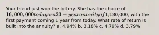 Your friend just won the lottery. She has the choice of 16,000,000 today or a 23-year annuity of1,180,000, with the first payment coming 1 year from today. What rate of return is built into the annuity? a. 4.94% b. 3.18% c. 4.79% d. 3.79%