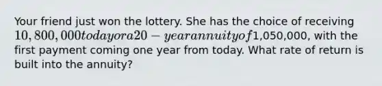 Your friend just won the lottery. She has the choice of receiving 10,800,000 today or a 20-year annuity of1,050,000, with the first payment coming one year from today. What rate of return is built into the annuity?