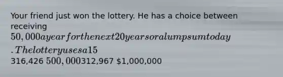 Your friend just won the lottery. He has a choice between receiving 50,000 a year for the next 20 years or a lump sum today. The lottery uses a 15% discount rate. What would be the lump sum amount your friend would receive? Answers:316,426 500,000312,967 1,000,000