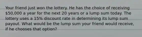 Your friend just won the lottery. He has the choice of receiving 50,000 a year for the next 20 years or a lump sum today. The lottery uses a 15% discount rate in determining its lump sum payout. What would be the lump sum your friend would receive, if he chooses that option?