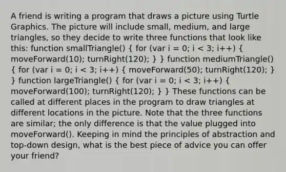 A friend is writing a program that draws a picture using Turtle Graphics. The picture will include small, medium, and large triangles, so they decide to write three functions that look like this: function smallTriangle() ( for (var i = 0; i < 3; i++) { moveForward(10); turnRight(120); ) } function mediumTriangle() ( for (var i = 0; i < 3; i++) { moveForward(50); turnRight(120); ) } function largeTriangle() ( for (var i = 0; i < 3; i++) { moveForward(100); turnRight(120); ) } These functions can be called at different places in the program to draw triangles at different locations in the picture. Note that the three functions are similar; the only difference is that the value plugged into moveForward(). Keeping in mind the principles of abstraction and top-down design, what is the best piece of advice you can offer your friend?