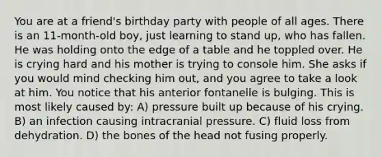 You are at a friend's birthday party with people of all ages. There is an 11-month-old boy, just learning to stand up, who has fallen. He was holding onto the edge of a table and he toppled over. He is crying hard and his mother is trying to console him. She asks if you would mind checking him out, and you agree to take a look at him. You notice that his anterior fontanelle is bulging. This is most likely caused by: A) pressure built up because of his crying. B) an infection causing intracranial pressure. C) fluid loss from dehydration. D) the bones of the head not fusing properly.