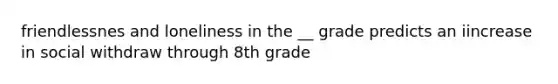 friendlessnes and loneliness in the __ grade predicts an iincrease in social withdraw through 8th grade