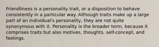 Friendliness is a personality trait, or a disposition to behave consistently in a particular way. Although traits make up a large part of an individual's personality, they are not quite synonymous with it. Personality is the broader term, because it comprises traits but also motives, thoughts, self-concept, and feelings.