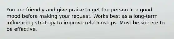 You are friendly and give praise to get the person in a good mood before making your request. Works best as a long-term influencing strategy to improve relationships. Must be sincere to be effective.