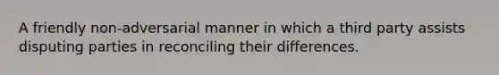 A friendly non-adversarial manner in which a third party assists disputing parties in reconciling their differences.