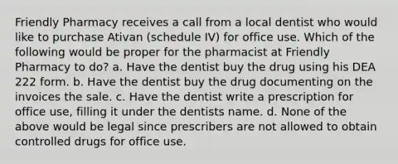 Friendly Pharmacy receives a call from a local dentist who would like to purchase Ativan (schedule IV) for office use. Which of the following would be proper for the pharmacist at Friendly Pharmacy to do? a. Have the dentist buy the drug using his DEA 222 form. b. Have the dentist buy the drug documenting on the invoices the sale. c. Have the dentist write a prescription for office use, filling it under the dentists name. d. None of the above would be legal since prescribers are not allowed to obtain controlled drugs for office use.