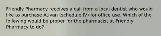 Friendly Pharmacy receives a call from a local dentist who would like to purchase Ativan (schedule IV) for office use. Which of the following would be proper for the pharmacist at Friendly Pharmacy to do?