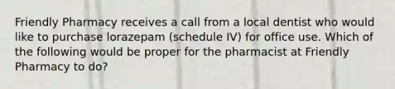 Friendly Pharmacy receives a call from a local dentist who would like to purchase lorazepam (schedule IV) for office use. Which of the following would be proper for the pharmacist at Friendly Pharmacy to do?