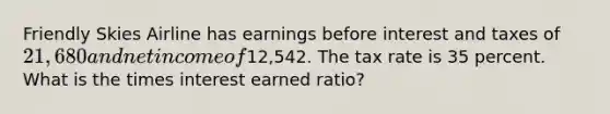 Friendly Skies Airline has earnings before interest and taxes of 21,680 and net income of12,542. The tax rate is 35 percent. What is the times interest earned ratio?