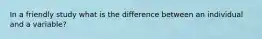 In a friendly study what is the difference between an individual and a variable?