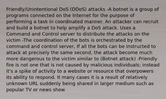 Friendly/Unintentional DoS (DDoS) attacks -A botnet is a group of programs connected on the Internet for the purpose of performing a task in coordinated manner. An attacker can recruit and build a botnet to help amplify a DoS attack. Uses a Command and Control server to distribute the attacks on the victim -The coordination of the bots is orchestrated by the command and control server, If all the bots can be instructed to attack at precisely the same second, the attack become much more dangerous to the victim similar to (Botnet attack) -Friendly fire is not one that is not caused by malicious individuals; instead it's a spike of activity to a website or resource that overpowers its ability to respond. It many cases it is a result of relatively unknown URL suddenly being shared in larger medium such as popular TV or news show