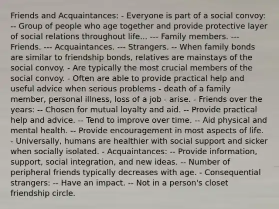 Friends and Acquaintances: - Everyone is part of a social convoy: -- Group of people who age together and provide protective layer of social relations throughout life... --- Family members. --- Friends. --- Acquaintances. --- Strangers. -- When family bonds are similar to friendship bonds, relatives are mainstays of the social convoy. - Are typically the most crucial members of the social convoy. - Often are able to provide practical help and useful advice when serious problems - death of a family member, personal illness, loss of a job - arise. - Friends over the years: -- Chosen for mutual loyalty and aid. -- Provide practical help and advice. -- Tend to improve over time. -- Aid physical and mental health. -- Provide encouragement in most aspects of life. - Universally, humans are healthier with social support and sicker when socially isolated. - Acquaintances: -- Provide information, support, social integration, and new ideas. -- Number of peripheral friends typically decreases with age. - Consequential strangers: -- Have an impact. -- Not in a person's closet friendship circle.