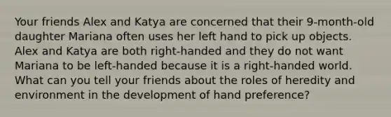 Your friends Alex and Katya are concerned that their 9-month-old daughter Mariana often uses her left hand to pick up objects. Alex and Katya are both right-handed and they do not want Mariana to be left-handed because it is a right-handed world. What can you tell your friends about the roles of heredity and environment in the development of hand preference?