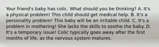 Your friend's baby has colic. What should you be thinking? A. It's a physical problem! This child should get medical help. B. It's a personality problem! This baby will be an irritable child. C. It's a problem in mothering! She lacks the skills to soothe the baby. D. It's a temporary issue! Colic typically goes away after the first months of life, as the nervous system matures.