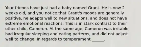 Your friends have just had a baby named Grant. He is now 2 weeks old, and you notice that Grant's moods are generally positive, he adapts well to new situations, and does not have extreme emotional reactions. This is in stark contrast to their other child, Cameron. At the same age, Cameron was irritable, had irregular sleeping and eating patterns, and did not adjust well to change. In regards to temperament ______.