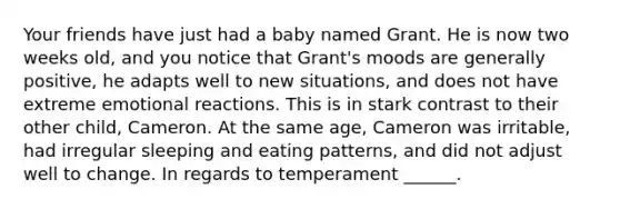 Your friends have just had a baby named Grant. He is now two weeks old, and you notice that Grant's moods are generally positive, he adapts well to new situations, and does not have extreme emotional reactions. This is in stark contrast to their other child, Cameron. At the same age, Cameron was irritable, had irregular sleeping and eating patterns, and did not adjust well to change. In regards to temperament ______.