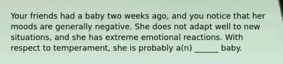 Your friends had a baby two weeks ago, and you notice that her moods are generally negative. She does not adapt well to new situations, and she has extreme emotional reactions. With respect to temperament, she is probably a(n) ______ baby.