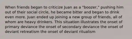 When friends began to criticize Juan as a "boozer," pushing him out of their social circle, he became bitter and began to drink even more. Juan ended up joining a new group of friends, all of whom are heavy drinkers. This situation illustrates the onset of primary deviance the onset of secondary deviance the onset of deviant retreatism the onset of deviant ritualism